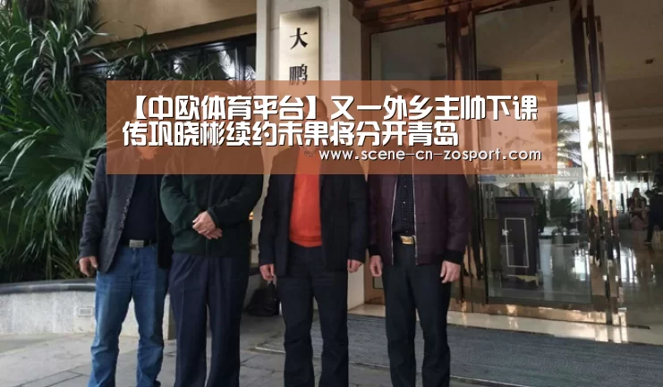 【中欧体育平台】又一外乡主帅下课 传巩晓彬续约未果将分开青岛